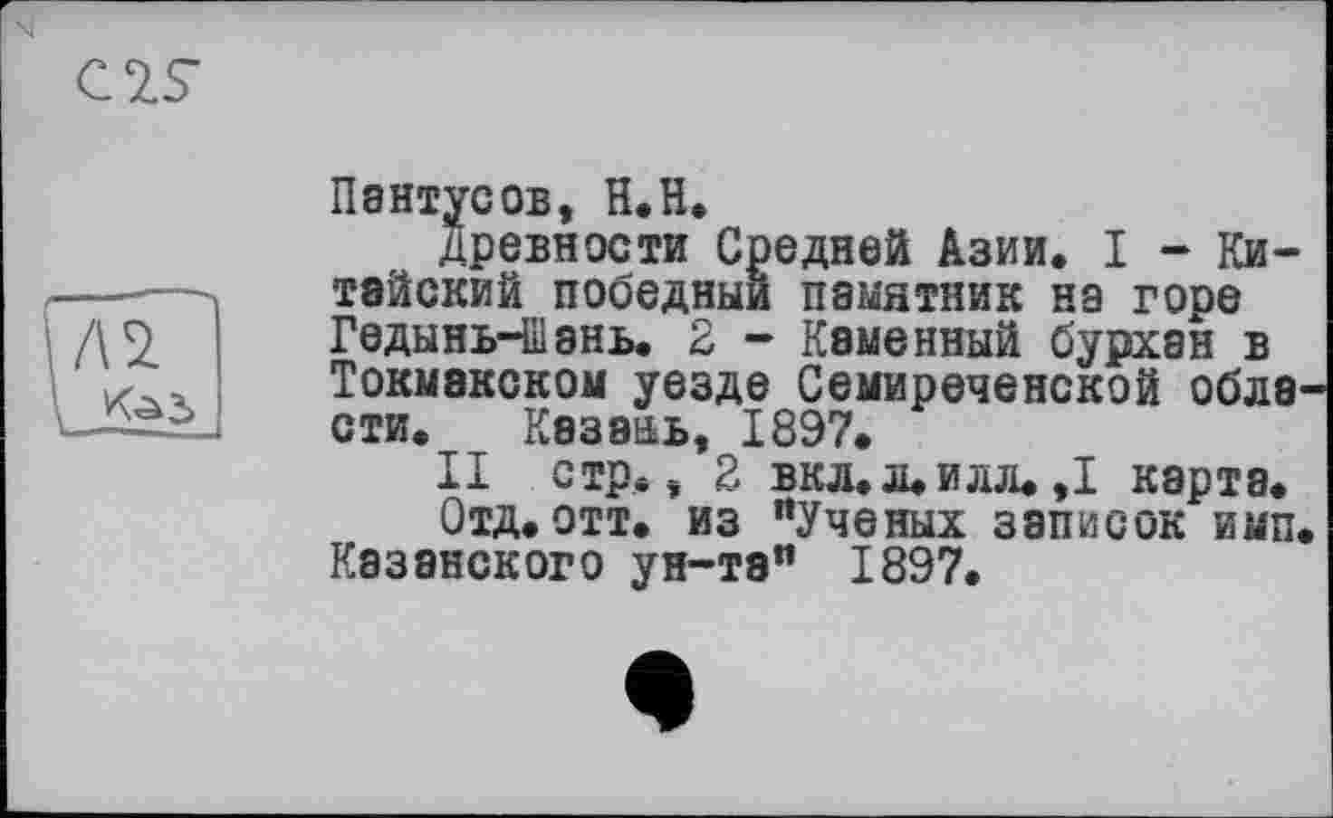 ﻿Пентусов, Н.Н.
древности Средней Азии. I - Китайский победный памятник на горе Гедынь-Шэнь. 2 - Каменный бурхан в Токмакском уезде Семиреченской обла сти. Казань, 1897.
II стр., 2 вкл.л.илл.,1 карта.
Отд.отт. из "Ученых записок имп Казанского ун-та" 1897.